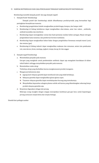 D. DAMPAK BIOTEKNOLOGI DAN CARA PENCEGAHAN TERHADAP DAMPAK NEGATIF BIOTEKNOLOGI
Bioteknologi memiliki dampak positif dan juga dampak negatif.
1. Dampak Positif Bioteknologi
Dampak positif dari bioteknologi adalah dihasilkannya produk-produk yang bermanfaat bagi
peningkatan kesejahtraan manusia.
a. Bioteknologi pengelolahan limbah menghasilkan produk biogas, kompos, dan lumpur aktif.
b. Bioteknologi di bidang kedokteran dapat menghasilkan obat-obatan, antar lain vaksin , antibiotik,
antibodi monoklat, dan interferon
c. Bioteknologi dapat meningkatkan variasi dan hasil pertanian melalui kultur jaringan, fiksasi nitrogen
pengendalian hama tanaman, dan pemberian hormon tumbuhan.
d. Bioteknologi dapat menghasilkan bahan bakar dengan pengelolahan biommasa menjadi etanol (cair)
dan metana (gas)
e. Bioteknologi di bidang industri dapat menghasilkan makanan dan minuman, antara lain pembuatan
roti, nata decoco, brem, mentega, yoghurt, tempe, kecap, bir dan anggur
2. Dampak negatif bioteknologi
a. Menimbulkan penyakit pada manusia
Gen-gen yang mengkode untuk pembentukan antibiotic dapat saja mengalami kecelakaan di dalam
tubuh bakteri sehingga menyebabkan penyakit pada manusia.
b. Menimbulkan reaksi alergi
Timbulnya alergi yang disebabkan karena mengkomsumsi produk transgenic.
c. Mengancam kelestarian alam
Jagung hasil rekayasa genetik dapat membunuh ulat yang tidak berbahaya.
Rekayasa genetika dapat menghasilkan gluma-gluma super.
Tanaman rekayasa genetika dapat membahayakan burung yang memakannya.
Menyebabkan kepunahan sebagian plasma nuftah asli karena yang dikembangkan sekarang hanya
produk rekayasa genetika saja.
d. Berpotensi digunakan sebagai alat perang
Beberapa orang mungkin dengan sengaja menciptakan kombinasi gen-gen baru untuk kepentingan
perang (semacam senjata kimia dan senjata biologi).
Diambil dari pelbagai sumber
 