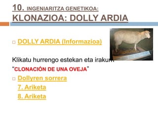 10. INGENIARITZA GENETIKOA:
KLONAZIOA: DOLLY ARDIA
 DOLLY ARDIA (Informazioa)
Klikatu hurrengo estekan eta irakurri
“CLONACIÓN DE UNA OVEJA”
 Dollyren sorrera
7. Ariketa
8. Ariketa
 