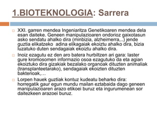1.BIOTEKNOLOGIA: Sarrera
 XXI. garren mendea Ingeniaritza Genetikoaren mendea dela
esan daiteke. Geneen manipulazioaren ondorioz gaixotasun
asko sendatu ahalko dira (minbizia, alzheimerra,..) jende
guztia elikatzeko adina elikagaiak ekoiztu ahalko dira, bizia
luzatuko duten sendagaiak ekoiztu ahalko dira.
 Inoiz ezagutu ez den aro batera hurbiltzen ari gara: laster
gure kromosomen informazio osoa ezagutuko da eta agian
ekoiztuko dira gizakiak bezalako organoak dituzten animaliak
(transplanteetarako), sendagaiak ekoizten dituzten
bakterioak,…
 Lorpen hauek guztiak kontuz kudeatu beharko dira:
horregatik gaur egun mundu mailan eztabaida dago geneen
manipulazioaren arazo etikoei buruz eta ingurumenean sor
daitezkeen arazoei buruz.
 