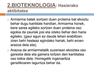 2.BIOTEKNOLOGIA: Hasierako
aktibitatea
 Armiarma batek sortzen duen proteina bat ekoiztu
behar dugu kantitate handian. Armiarma honek,
bere sarea egiteko sortzen duen proteina oso
egokia da zauriak josi eta ixteko behar den haria
egiteko. (gaur egun ez daude lehen erabiltzen
ziren behi hesteaz egindako hariak, behi eroen
arazoa dela eta).
 Arazoa da armiarmetatik zuzenean ekoiztea oso
garestia dela eta gainera lortzen den kantitatea
oso txikia dela. Horregatik ingeniaritza
genetikoaren laguntza behar da.
 
