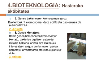 4.BIOTEKNOLOGIA: Hasierako
aktibitatea
 2. Genea bakterioaren kromosoman sartu:
Bakterioek 1 kromosoma dute soilik eta oso erraza da
manipulatzea.
2. Ariketa
 3. Genea klonatzea:
Behin genea bakterioaren kromosoman
txertatu, bakterioa ugaltzen uzten da:
milioika bakterio lortzen dira eta hauek
interesatzen zaigun armiarmaren genea
daramate; armiarmaren proteina ekoiztuko
dute.
3. Ariketa
 