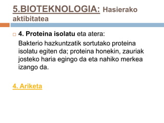 5.BIOTEKNOLOGIA: Hasierako
aktibitatea
 4. Proteina isolatu eta atera:
Bakterio hazkuntzatik sortutako proteina
isolatu egiten da; proteina honekin, zauriak
josteko haria egingo da eta nahiko merkea
izango da.
4. Ariketa
 