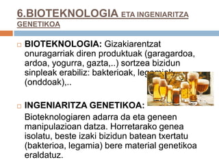 6.BIOTEKNOLOGIA ETA INGENIARITZA
GENETIKOA
 BIOTEKNOLOGIA: Gizakiarentzat
onuragarriak diren produktuak (garagardoa,
ardoa, yogurra, gazta,..) sortzea bizidun
sinpleak erabiliz: bakterioak, legamiak
(onddoak),..
 INGENIARITZA GENETIKOA:
Bioteknologiaren adarra da eta geneen
manipulazioan datza. Horretarako genea
isolatu, beste izaki bizidun batean txertatu
(bakterioa, legamia) bere material genetikoa
eraldatuz.
 