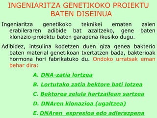INGENIARITZA GENETIKOKO PROIEKTU
BATEN DISEINUA
Ingeniaritza genetikoko teknikei ematen zaien
erabileraren adibide bat azaltzeko, gene baten
klonazio-proiektu baten garapena ikusiko dugu.
Adibidez, intsulina kodetzen duen giza genea bakterio
baten material genetikoan txertatzen bada, bakterioak
hormona hori fabrikatuko du. Ondoko urratsak eman
behar dira:
A. DNA-zatia lortzea
B. Lortutako zatia bektore bati lotzea
C. Bektorea zelula hartzailean sartzea
D. DNAren klonazioa (ugaltzea)
E. DNAren espresioa edo adierazpena
 