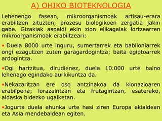 A) OHIKO BIOTEKNOLOGIA
Lehenengo fasean, mikroorganismoak artisau-erara
erabiltzen zituzten, prozesu biologikoen zergatia jakin
gabe. Gizakiak aspaldi ekin zion elikagaiak lortzearren
mikroorganismoak erabiltzeari:
• Duela 8000 urte inguru, sumertarrek eta babiloniarrek
ongi ezagutzen zuten garagardogintza; baita egiptoarrek
ardogintza.
•Ogi hartzitua, dirudienez, duela 10.000 urte baino
lehenago egindako aurkikuntza da.
•Nekazaritzan ere oso antzinakoa da klonazioaren
erabilpena; lorazaintzan eta frutagintzan, esaterako,
aldaska bidezko ugalketan.
•Jogurta duela ehunka urte hasi ziren Europa ekialdean
eta Asia mendebaldean egiten.
 