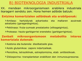 B) BIOTEKNOLOGIA INDUSTRIALA
XX. mendean mikroorganismoen erabilera industriala
ikaragarri sendotu zen. Hona hemen adibide batzuk:
Entzima komertzialen adibideak eta erabilpenak:
Amilasa: hartzidurak azkartzeko eta maltaren azukreak
askatzeko (garagardogintza).
Pektinasa: fruta-zumoak prestatzeko (elikagaigintza).
Proteasa: hauts-garbigarriei eransteko (garbigarrigintza).
Zenbait mikroorganismoen metabolito interes
komertziala dutenak:
Azetona eta butanola: disolbatzaile gisa.
Azido glutamikoa: zapore indartzaileak.
Penizilina, tetraziklinak, estreptomizina, etab: antibiotikoak.
Ziklosporina: transplantetan erabiltzen den inmunosupresorea.
 