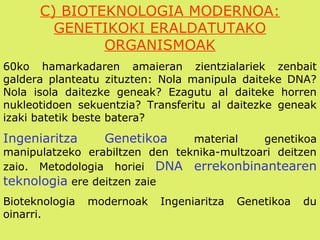 C) BIOTEKNOLOGIA MODERNOA:
GENETIKOKI ERALDATUTAKO
ORGANISMOAK
60ko hamarkadaren amaieran zientzialariek zenbait
galdera planteatu zituzten: Nola manipula daiteke DNA?
Nola isola daitezke geneak? Ezagutu al daiteke horren
nukleotidoen sekuentzia? Transferitu al daitezke geneak
izaki batetik beste batera?
Ingeniaritza Genetikoa material genetikoa
manipulatzeko erabiltzen den teknika-multzoari deitzen
zaio. Metodologia horiei DNA errekonbinantearen
teknologia ere deitzen zaie
Bioteknologia modernoak Ingeniaritza Genetikoa du
oinarri.
 