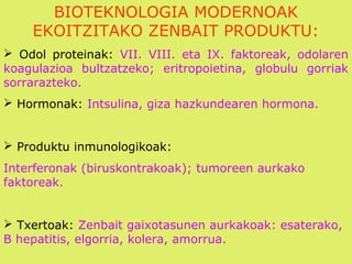 BIOTEKNOLOGIA MODERNOAK
EKOITZITAKO ZENBAIT PRODUKTU:
 Odol proteinak: VII. VIII. eta IX. faktoreak, odolaren
koagulazioa bultzatzeko; eritropoietina, globulu gorriak
sorrarazteko.
 Hormonak: Intsulina, giza hazkundearen hormona.
 Produktu inmunologikoak:
Interferonak (biruskontrakoak); tumoreen aurkako
faktoreak.
 Txertoak: Zenbait gaixotasunen aurkakoak: esaterako,
B hepatitis, elgorria, kolera, amorrua.
 