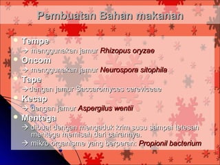 Pembuatan Bahan makanan

 Tempe
  menggunakan jamur Rhizopus oryzae
 Oncom
  menggunakan jamur Neurospora sitophila
 Tape
 dengan jamur Saccaromyces cereviceae
 Kecap
  dengan jamur Aspergilus wentii
 Mentega
  dibuat dengan mengaduk krim susu sampai tetesan
   mentega memisah dari cairannya.
  mikro organisme yang berperan: Propionil bacterium
 