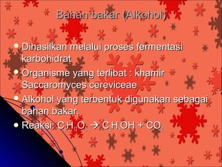 Bahan bakar (Alkohol)

 Dihasilkan melalui proses fermentasi
  karbohidrat
 Organisme yang terlibat : khamir
  Saccaromyces cereviceae
 Alkohol yang terbentuk digunakan sebagai
  bahan bakar.
 Reaksi: C6H12O6  C2H5OH + CO2
 