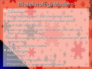 Bioteknologi Modern
 Kelebihan
 Perbaikan sifat genetik dilakukan secara terarah
 Dapat mengatasi kendala ketidaksesuaian genetik
 Hasil dapat diperhitungan
 Dapat menghasilkan jasad baru dengan sifat baru yang
  tidak ada pada jasad alami
 Dapat memperpendek jangka waktu pengembangan galur
  tanaman baru
 Dapat meningkatkan kualitas
 Kekurangan
 Relatif mahal
 Memerlukan kecanggihan teknologi
 Pengaruh jangka panjang belum diketahui
 
