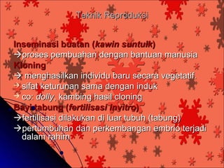 Teknik Reproduksi


Inseminasi buatan (kawin suntuik)
proses pembuahan dengan bantuan manusia
Kloning
 menghasilkan individu baru secara vegetatif.
 sifat keturunan sama dengan induk
 co: dolly, kambing hasil cloning
Bayi tabung (fertilisasi invitro)
fertilisasi dilakukan di luar tubuh (tabung)
pertumbuhan dan perkembangan embrio terjadi
  dalam rahim
 