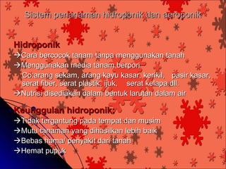 Sistem penanaman hidroponik dan aeroponik


Hidroponik
Cara bercocok tanam tanpa menggunakan tanah
Menggunakan media tanam berpori
 Co:arang sekam, arang kayu kasar, kerikil, pasir kasar,
 serat fiber, serat plastik, ijuk, serat kelapa dll.
Nutrisi disediakan dalam bentuk larutan dalam air

Keunggulan hidroponik:
Tidak tergantung pada tempat dan musim
Mutu tanaman yang dihasilkan lebih baik
Bebas hama/ penyakit dari tanah
Hemat pupuk
 