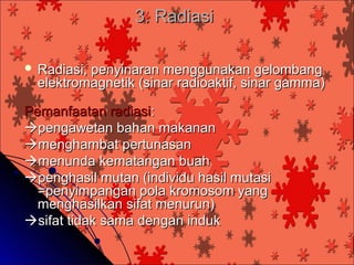 3. Radiasi

 Radiasi,penyinaran menggunakan gelombang
  elektromagnetik (sinar radioaktif, sinar gamma)

Pemanfaatan radiasi:
pengawetan bahan makanan
menghambat pertunasan
menunda kematangan buah
penghasil mutan (individu hasil mutasi
  =penyimpangan pola kromosom yang
  menghasilkan sifat menurun)
sifat tidak sama dengan induk
 