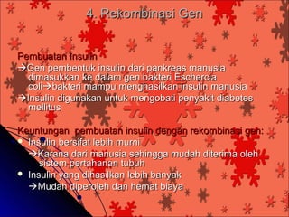 4. Rekombinasi Gen


Pembuatan Insulin
Gen pembentuk insulin dari pankreas manusia
  dimasukkan ke dalam gen bakteri Eschercia
  colibakteri mampu menghasilkan insulin manusia
Insulin digunakan untuk mengobati penyakit diabetes
  mellitus

Keuntungan pembuatan insulin dengan rekombinasi gen:
 Insulin bersifat lebih murni
  Karana dari manusia sehingga mudah diterima oleh
     sistem pertahanan tubuh
 Insulin yang dihasilkan lebih banyak
  Mudah diperoleh dan hemat biaya
 