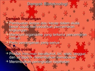 Dampak Bioteknologi


Dampak lingkungan
 Pembuatan tempe atau kecap dalam skala
  besar dapat menyebabkan pencemaran
  lingkungan
 Meracuni organisme yang terkena pencemaran
  limbah
 Perlu penanganan yang serius

Dampak sosial
 Produk minuman beralkohol, bir, wiski, anggur
  dan air tape menimbulkan kemabukan
 Menimbulkan peningkatan kejahatan
 