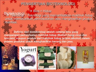 PENGERTIAN BIOTEKNOLOGI
                 Bios = Hidup
Bioteknologi = Teknologi yang memanfaatkan makhluk hidup
  Teknologi
untuk memecahkan permasalahan atau menghasilkan produk
manfaat.

         Definisi dari bioteknologi adalah cabang ilmu yang
mempelajari pemanfaatan makhluk hidup (Bakteri,fungi,virus dan
lain-lain) maupun produk dari makhluk hidup (enzim,alkohol) dalam
proses produksi untuk menghasilkan barang dan jasa.
 