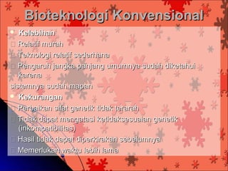 Bioteknologi Konvensional
  Kelebihan
 Relatif murah
 Teknologi relatif sederhana
 Pengaruh jangka panjang umumnya sudah diketahui
   karena
sistemnya sudah mapan
 Kekurangan

 Perbaikan sifat genetik tidak terarah
 Tidak dapat mengatasi ketidaksesuaian genetik
   (inkompatibilitas)
 Hasil tidak dapat diperkirakan sebelumnya
 Memerlukan waktu lebih lama
 