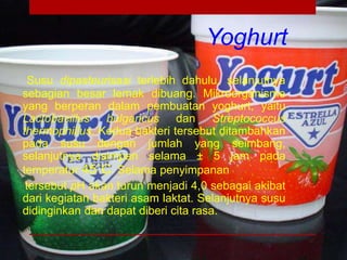 Yoghurt
Susu dipasteurisasi terlebih dahulu, selanjutnya
sebagian besar lemak dibuang. Mikroorganisme
yang berperan dalam pembuatan yoghurt, yaitu
Lactobacillus bulgaricus dan Streptococcus
thermophillus. Kedua bakteri tersebut ditambahkan
pada susu dengan jumlah yang seimbang,
selanjutnya disimpan selama ± 5 jam pada
temperatur 45˚C. Selama penyimpanan
tersebut pH akan turun menjadi 4,0 sebagai akibat
dari kegiatan bakteri asam laktat. Selanjutnya susu
didinginkan dan dapat diberi cita rasa.
 