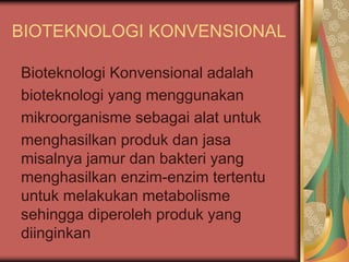 BIOTEKNOLOGI KONVENSIONAL
Bioteknologi Konvensional adalah
bioteknologi yang menggunakan
mikroorganisme sebagai alat untuk
menghasilkan produk dan jasa
misalnya jamur dan bakteri yang
menghasilkan enzim-enzim tertentu
untuk melakukan metabolisme
sehingga diperoleh produk yang
diinginkan
 