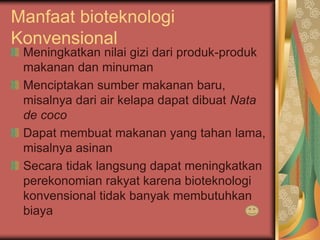 Manfaat bioteknologi
Konvensional
Meningkatkan nilai gizi dari produk-produk
makanan dan minuman
Menciptakan sumber makanan baru,
misalnya dari air kelapa dapat dibuat Nata
de coco
Dapat membuat makanan yang tahan lama,
misalnya asinan
Secara tidak langsung dapat meningkatkan
perekonomian rakyat karena bioteknologi
konvensional tidak banyak membutuhkan
biaya
 