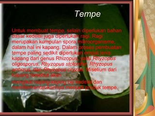 Tempe
Untuk membuat tempe, selain diperlukan bahan
dasar kedelai juga diperlukan ragi. Ragi
merupakan kumpulan spora mikroorganisme,
dalam hal ini kapang. Dalam proses pembuatan
tempe paling sedikit diperlukan empat jenis
kapang dari genus Rhizopus, yaitu Rhyzopus
oligosporus, Rhyzopus stolonifer, Rhyzopus
arrhizus, dan Rhyzopus oryzae. Miselium dari
kapang tersebut akan
mengikat keping-keping biji kedelai dan
memfermentasikannya menjadi produk tempe.
 