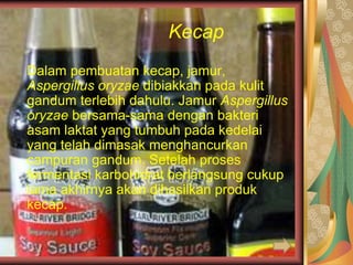 Kecap
Dalam pembuatan kecap, jamur,
Aspergillus oryzae dibiakkan pada kulit
gandum terlebih dahulu. Jamur Aspergillus
oryzae bersama-sama dengan bakteri
asam laktat yang tumbuh pada kedelai
yang telah dimasak menghancurkan
campuran gandum. Setelah proses
fermentasi karbohidrat berlangsung cukup
lama akhirnya akan dihasilkan produk
kecap.
 