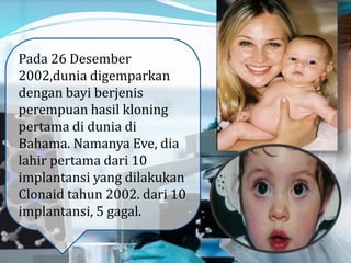Pada 26 Desember
2002,dunia digemparkan
dengan bayi berjenis
perempuan hasil kloning
pertama di dunia di
Bahama. Namanya Eve, dia
lahir pertama dari 10
implantansi yang dilakukan
Clonaid tahun 2002. dari 10
implantansi, 5 gagal.
 