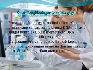 Sebab Pengkloningan Manusia gagal
 Proses pengkloningan manusia merupakan
proses yang sangat rumit karena DNA manusia
sangat kompleks. Sulit memetakan DNA
manusia dan memilih gen yang baik dan
membuang gen yang buruk. Banyak kegagalan
dalam pengkloningan manusia dan hasilnya
pun sangat mengerikan atau cacat.
 