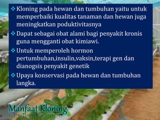Kloning pada hewan dan tumbuhan yaitu untuk
memperbaiki kualitas tanaman dan hewan juga
meningkatkan poduktivitasnya
Dapat sebagai obat alami bagi penyakit kronis
guna mengganti obat kimiawi.
Untuk memperoleh hormon
pertumbuhan,insulin,vaksin,terapi gen dan
dianogsis penyakit genetik
Upaya konservasi pada hewan dan tumbuhan
langka.
 