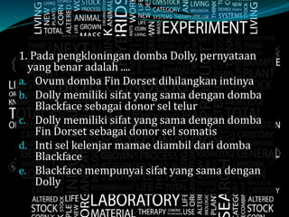 1. Pada pengkloningan domba Dolly, pernyataan
yang benar adalah ....
a. Ovum domba Fin Dorset dihilangkan intinya
b. Dolly memiliki sifat yang sama dengan domba
Blackface sebagai donor sel telur
c. Dolly memiliki sifat yang sama dengan domba
Fin Dorset sebagai donor sel somatis
d. Inti sel kelenjar mamae diambil dari domba
Blackface
e. Blackface mempunyai sifat yang sama dengan
Dolly
 