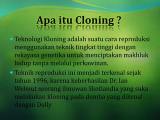 Apa itu Cloning ?
 Teknologi Kloning adalah suatu cara reproduksi
menggunakan teknik tingkat tinggi dengan
rekayasa genetika untuk menciptakan makhluk
hidup tanpa melalui perkawinan.
 Teknik reproduksi ini menjadi terkenal sejak
tahun 1996, karena keberhasilan Dr. Ian
Welmut seorang ilmuwan Skotlandia yang suka
melakukan kloning pada domba yang dikenal
dengan Dolly
 