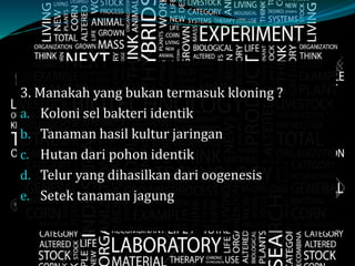 3. Manakah yang bukan termasuk kloning ?
a. Koloni sel bakteri identik
b. Tanaman hasil kultur jaringan
c. Hutan dari pohon identik
d. Telur yang dihasilkan dari oogenesis
e. Setek tanaman jagung
 