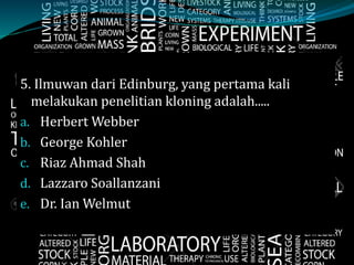 5. Ilmuwan dari Edinburg, yang pertama kali
melakukan penelitian kloning adalah.....
a. Herbert Webber
b. George Kohler
c. Riaz Ahmad Shah
d. Lazzaro Soallanzani
e. Dr. Ian Welmut
 