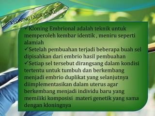 Kloning Embrional adalah teknik untuk
memperoleh kembar identik , meniru seperti
alamiah
Setelah pembuahan terjadi beberapa buah sel
dipisahkan dari embrio hasil pembuahan
Setiap sel tersebut dirangsang dalam kondisi
tertentu untuk tumbuh dan berkembang
menjadi embrio duplikat yang selanjutnya
diimplementasikan dalam uterus agar
berkembang menjadi individu baru yang
memiliki komposisi materi genetik yang sama
dengan kloningnya
 