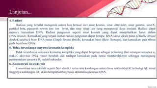 Lanjutan...
4. Radiasi
Radiasi yang bersifat mutagenik antara lain berasal dari sinar kosmis, sinar ultraviolet, sinar gamma, sinarX,
partikel beta, pancaran netron ion- ion berat, dan sina- sinar lain yang mempunyai daya ionisasi. Radiasi dapat
memicu kerusakan DNA. Radiasi pengionan seperti sinar kosmik yang dapat menyebabkan break dalam
DNA strands. Kerusakan yang terjadi akibat radiasi pengionan dapat berupa: DNA sama sekali putus (Double Strand
Brake), satuback bone DNA putus (Single Strand Break), kerusakan base (Base Damage), dan kerusakan gula ribosa
pada backbone DNA.
5. Tidak tersedianya senyawa kromatin kompleks
Tidak tersedianya senyawa kromatin kompleks yang dapat berperan sebagai pelindung dari serangan senyawa o2
reaktif, aktivitas DNA repair berubah dan terdapat kerusakan pada rantai transforelektron sehingga merangsang
pembentukan senyawa O2 reaktif sekunder.
6. Konsentrasi iso elektrolit
Konsentrasi iso elektrolit seperti Na+ dan K+ serta ratio kandungan antara basa nukleotida GC terhadap AT, misal
tingginya kandungan GC akan memperlambat proses denaturasi molekul DNA.
 