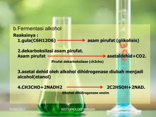 b.Fermentasi alkohol
Reaksinya :
1.gula(C6H12O6) asam pirufat (glikolisis)
2.dekarboksilasi asam pirufat.
Asam pirufat asetaldehid+CO2.
Pirufat dekarboksilase (ch3cho)
3.asetal dehid oleh alkohol dihidrogenase diubah menjadi
alcohol(etanol)
4.CH3CHO+2NADH2 2C2HSOH+2NAD.
Alkohol dihidrogenase enzim
01/06/2017 BIOTEKNOLOGI PANGAN 11
 