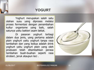 YOGURT
01/06/2017 BIOTEKNOLOGI PANGAN 19
Yoghurt merupakan salah satu
olahan susu yang diproses melalui
proses fermentasi dengan penambahan
kultur organisme yang baik, salah
satunya yaitu bakteri asam laktat.
Di pasaran yoghurt terbagi
dalam dua jenis, yang pertama adalah
plain yoghurt yaitu yoghurt tanpa rasa
tambahan dan yang kedua adalah drink
yoghurt yaitu yoghurt plain yang oleh
produsen telah ditambahkan perasa
tambahan buah-buahan seperti rasa
stroberi, jeruk ataupun leci .
 