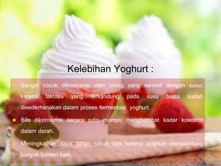 Kelebihan Yoghurt :
 Sangat cocok dikonsumsi oleh orang yang sensitif dengan susu,
karena laktosa yang terkandung pada susu biasa sudah
disederhanakan dalam proses fermentasi yoghurt.
 Bila dikonsumsi secara rutin mampu menghambat kadar kolestrol
dalam darah.
 Meningkatkan daya tahan tubuh kita karena yoghurt mengandung
banyak bakteri baik.
 