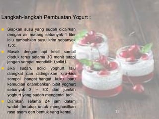 Langkah-langkah Pembuatan Yogurt :
 Siapkan susu yang sudah dicairkan
dengan air matang sebanyak 1 liter
lalu tambahkan susu krim sebanyak
15%.
 Masak dengan api kecil sambil
diaduk terus selama 30 menit tetapi
jangan sampai mendidih (solid).
 Jika sudah, solid yoghurt lalu
diangkat dan didinginkan kira-kira
sampai hangat-hangat kuku baru
kemudian ditambahkan bibit yoghurt
sebanyak 2 – 5% dari jumlah
yoghurt yang sudah mengental tadi.
 Diamkan selama 24 jam dalam
wadah tertutup untuk menghasilkan
rasa asam dan bentuk yang kental. 21
 