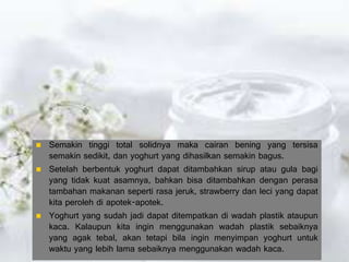  Semakin tinggi total solidnya maka cairan bening yang tersisa
semakin sedikit, dan yoghurt yang dihasilkan semakin bagus.
 Setelah berbentuk yoghurt dapat ditambahkan sirup atau gula bagi
yang tidak kuat asamnya, bahkan bisa ditambahkan dengan perasa
tambahan makanan seperti rasa jeruk, strawberry dan leci yang dapat
kita peroleh di apotek-apotek.
 Yoghurt yang sudah jadi dapat ditempatkan di wadah plastik ataupun
kaca. Kalaupun kita ingin menggunakan wadah plastik sebaiknya
yang agak tebal, akan tetapi bila ingin menyimpan yoghurt untuk
waktu yang lebih lama sebaiknya menggunakan wadah kaca.
 