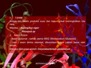 c. Lipase
Antara lain dalam produksi susu dan keju : untuk meningkatkan cita
rasa.
Mikroba : Aspergillus niger
Rhizopus sp
d. Asam Amino
- Asam glutamat : bahan utama MSG (Monosodium Glutamat)
- Lisin : asam amino esensial, dibutuhkan dalam jumlah besar oleh
ternak.
Mikroba keduanya adalah Corynobacterium glutamicum
01/06/2017 BIOTEKNOLOGI PANGAN 23
 