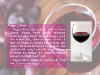 Anggur (Wine)
Anggur (atau juga populer disebut dalam
bahasa Inggris: wine) adalah minuman
beralkohol yang dibuat dari sari anggur jenis
Vitis vinifera yang biasanya hanya tumbuh di
area 30 hingga 50 derajat lintang utara dan
selatan. Minuman beralkohol yang dibuat dari
sari buah lain yang kadar alkoholnya berkisar
di antara 8% hingga 15% biasanya disebut
sebagai wine buah (fruit wine).
Anggur dibuat melalui fermentasi gula yang
ada di dalam buah anggur.
 