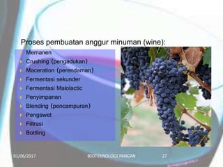 Proses pembuatan anggur minuman (wine):
 Memanen
 Crushing (pengadukan)
 Maceration (perendaman)
 Fermentasi sekunder
 Fermentasi Malolactic
 Penyimpanan
 Blending (pencampuran)
 Pengawet
 Filtrasi
 Bottling
01/06/2017 BIOTEKNOLOGI PANGAN 27
 
