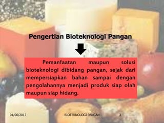 Pemanfaatan maupun solusi
bioteknologi dibidang pangan, sejak dari
mempersiapkan bahan sampai dengan
pengolahannya menjadi produk siap olah
maupun siap hidang.
01/06/2017 BIOTEKNOLOGI PANGAN 3
Pengertian Bioteknologi Pangan
 