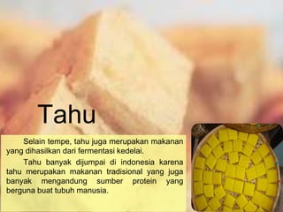 Tahu
Selain tempe, tahu juga merupakan makanan
yang dihasilkan dari fermentasi kedelai.
Tahu banyak dijumpai di indonesia karena
tahu merupakan makanan tradisional yang juga
banyak mengandung sumber protein yang
berguna buat tubuh manusia.
 
