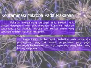 Kontaminasi Mikroba Pada Makanan
Makanan mengandung berbagai jenis bakteri, jenis
bakteri dipengaruhi oleh sifat makanan. Rusaknya makanan
tergantung pada aktifitas mikroba dan aktifitas enzim yang
terkandung dalam makanan itu sendiri.
01/06/2017 35
Kontaminasi mikroba dapat disebabkan oleh temperatur
penyimpanan yang tak sesuai, pengamanan yang gagal
mencegah kontaminasi dari lingkungan atau pengolahan yang
kurang sempurna.
 