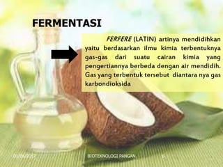 01/06/2017 BIOTEKNOLOGI PANGAN 6
FERFERE (LATIN) artinya mendidihkan
yaitu berdasarkan ilmu kimia terbentuknya
gas-gas dari suatu cairan kimia yang
pengertiannya berbeda dengan air mendidih.
Gas yang terbentuk tersebut diantara nya gas
karbondioksida
FERMENTASI
 