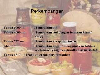 Perkembangan
01/06/2017 BIOTEKNOLOGI PANGAN 7
Tahun 6000 sm : Pembuatan bir
Tahun 4000 sm : Pembuatan roti dengan bantuan khamir
(ragi)
Tahun 722 sm : Pembuatan kecap dan tauco
Abad 17 : Pembuatan anggur menggunakan bakteri
acetobacter yang menghasilkan aasm asetat
Tahun 1817 : Produksi enzim dari tumbuhan
 