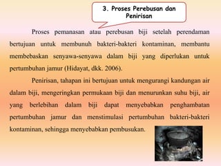 Proses pemanasan atau perebusan biji setelah perendaman
bertujuan untuk membunuh bakteri-bakteri kontaminan, membantu
membebaskan senyawa-senyawa dalam biji yang diperlukan untuk
pertumbuhan jamur (Hidayat, dkk. 2006).
Penirisan, tahapan ini bertujuan untuk mengurangi kandungan air
dalam biji, mengeringkan permukaan biji dan menurunkan suhu biji, air
yang berlebihan dalam biji dapat menyebabkan penghambatan
pertumbuhan jamur dan menstimulasi pertumbuhan bakteri-bakteri
kontaminan, sehingga menyebabkan pembusukan.
3. Proses Perebusan dan
Penirisan
 